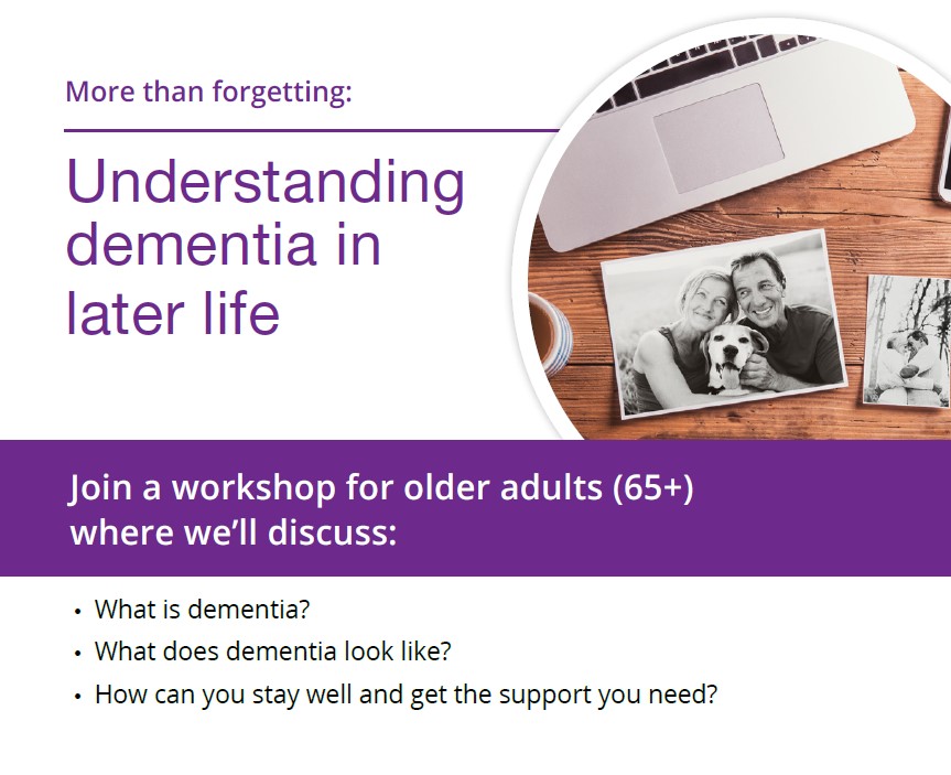 Understanding Dementia in Later Life Workshop. This free workshop is for older adults (65+) and their caregivers, where we will discuss:  -What is dementia? -What does dementia look like? -How can you stay well and get the support you need.  After the workshop you will receive resources available in English, French, Spanish, Italian, Traditional Chinese, Simplified Chinese, Punjabi, Arabic, Vietnamese, Tami, Portuguese and Urdu