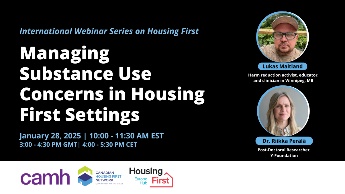 Managing substance use concerns in housing first settings. International webinar series on Housing First. January 28, 2025, 10:00 to 11:30 AM EST. Speakers include: Lukas Maitland, Harm reduction activist, educator and clinician in Winnipeg, Manitoba. And Dr. Riika Perala, Post-Doctoral Researcher, Y-Foundation.