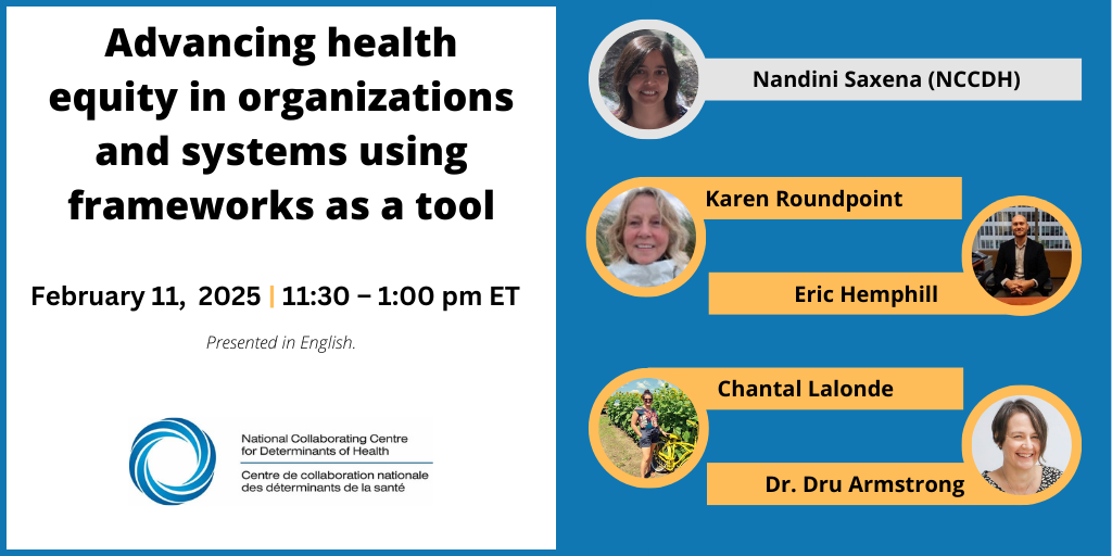 Advancing health equity in organizations and systems using frameworks as a tool. February 11, 2025 | 11:30 - 1:00 PM ET. Nandini Saxena (NCCDH), Karen Roundpoint, Eric Hemphill, Chantal Lalonde, Dr. Dru Armstrong. Presented in English. National Collaborating Centre for Determinants of Health.