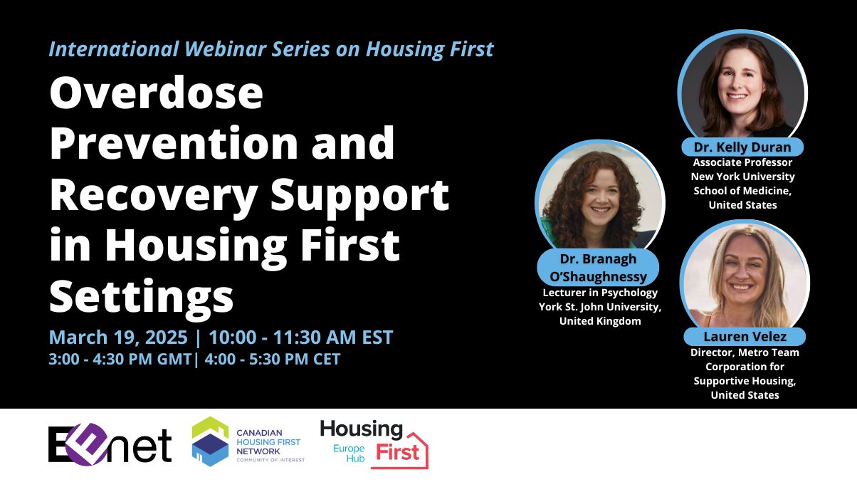 International Housing First webinar series: Overdose prevention and recovery support in housing first settings. March 19, 2025, 10 - 11:30 AM EST. Speakers include: Dr. Kelly Duran, Associate Professor, New York University School of Medicine, United States; Dr. Branagh O'Shaughnessy, Lecturer in Psychology, York St. John University, United Kingdom; and Lauren Velez, Director, Metro Team, Corporation for Supportive Housing, United States. Organizers include: EENet, Canadian Housing First Network Community of