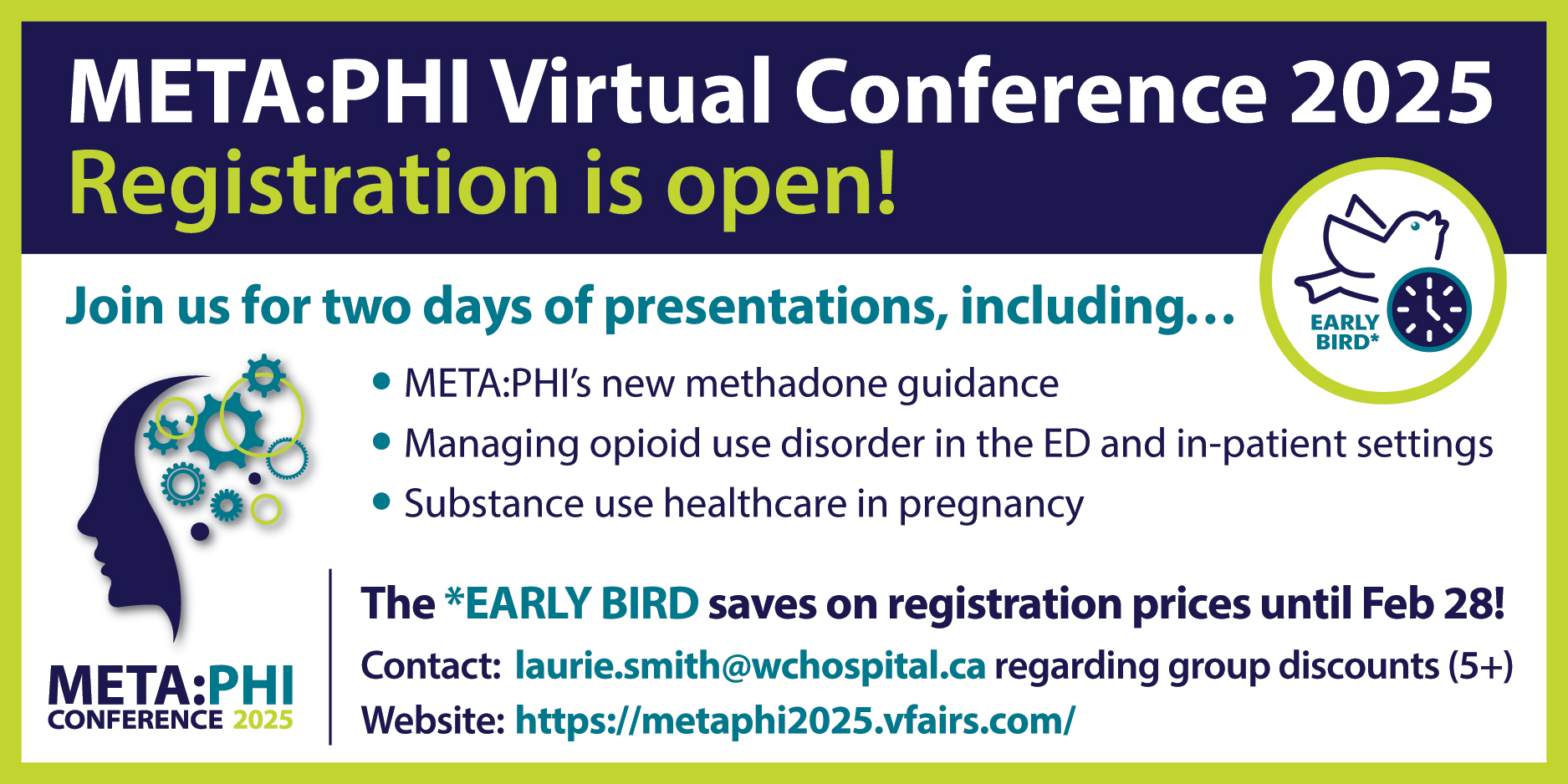 META:PHI Virtual Conference 2025. Registration is open! Join us for two days of presentation, including... META:PHI's new methadone guidance; managing opioid use disorder in the ED and in-patient settings; Substance use healthcare in pregnancy. The EARLY BIRD saves on registration prices until February 28! Contact: laurie.smith@wchospital.ca regarding group discounts (5+); Website: https://metaphi2025.vfairs.com