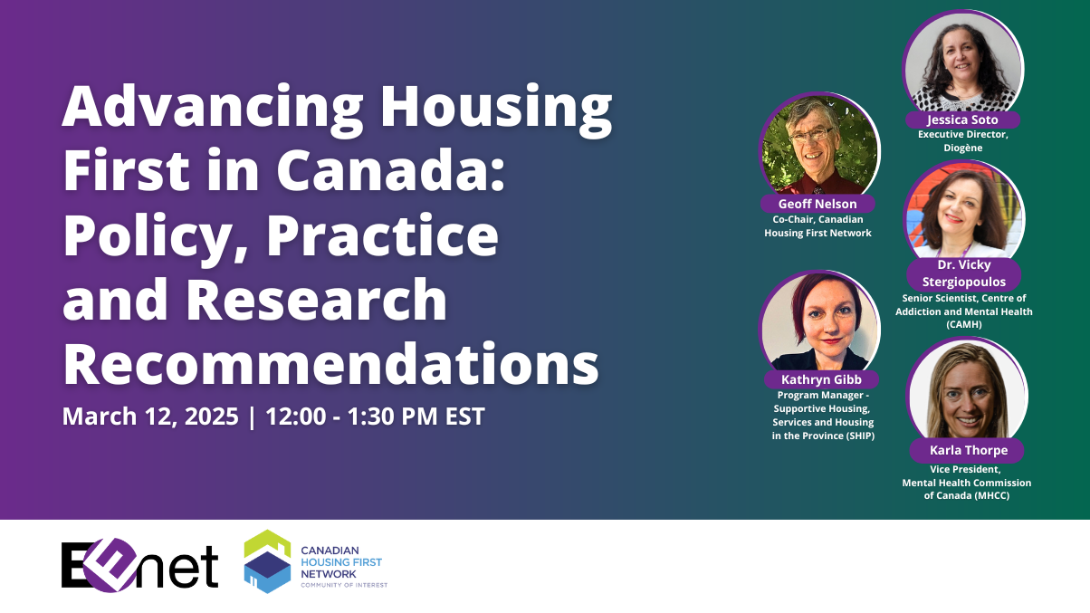 Advancing Housing First in Canada: Policy, Practice and Research Recommendations. March 12, 2025, 12 to 1:30 PM EST. Speakers: Geoff Nelson, Co-Chair, Canadian Housing First Network; Kathryn Gibb, Program Manager, Supportive Housing in the Province; Jessica Soto, Executive Director, Diogene; Dr. Vicky Stergiopoulos, Senior Scientist, CAMH; and Karla Thorpe, Vice President, Mental Health Commission of Canada