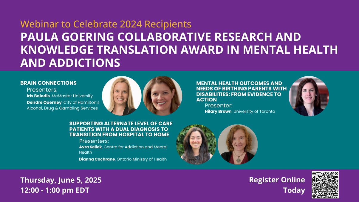 Webinar to Celebrate 2024 Recipients. Paula Goering Collaborative Research and Knowledge Translation Award in Mental Health and Addictions. Thursday, June 5, 2025. 12:00 - 1:00 pm EDT. Brain Connections. Presenters: Iris Balodis, McMaster University; Deirdre Querney, City of Hamilton's Alcohol, Drug & Gambling Services. Mental Health Outcomes and Needs of Birthing Parents with Disabilities: From Evidence to Action. Presenter: Hilary Brown, University of Toronto. Supporting Alternate Level of Care Patients w