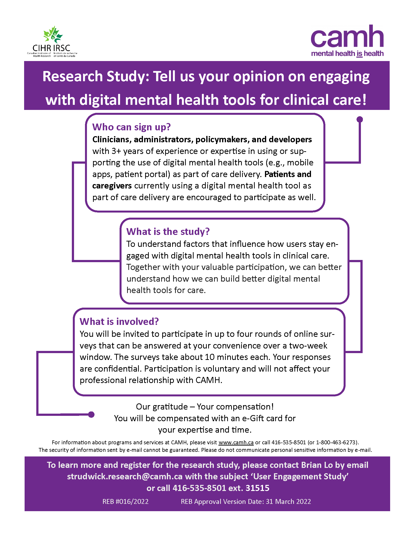 Research Study: Tell us your opinion on engaging with digital mental health tools for clinical care! Who can sign up? Clinicians, administrators, policymakers, and developers with 3+ years of experience or expertise in using or sup-porting the use of digital mental health tools (e.g., mobile apps, patient portal) as part of care delivery. Patients and caregivers currently using a digital mental health tool as part of care delivery are encouraged to participate as well. What is the study? To understand factors that influence how users stay en-gaged with digital mental health tools in clinical care. Together with your valuable participation, we can better understand how we can build better digital mental health tools for care. What is involved? You will be invited to participate in up to four rounds of online sur-veys that can be answered at your convenience over a two-week window. The surveys take about 10 minutes each. Your responses are confidential. Participation is voluntary and will not affect your professional relationship with CAMH. Our gratitude – Your compensation! You will be compensated with an e-Gift card for your expertise and time. For information about programs and services at CAMH, please visit www.camh.ca or call 416-535-8501 (or 1-800-463-6273). The security of information sent by e-mail cannot be guaranteed. Please do not communicate personal sensitive information by e-mail. To learn more and register for the research study, please contact Brian Lo by email strudwick.research@camh.ca with the subject ‘User Engagement Study’ or call 416-535-8501 ext. 31515